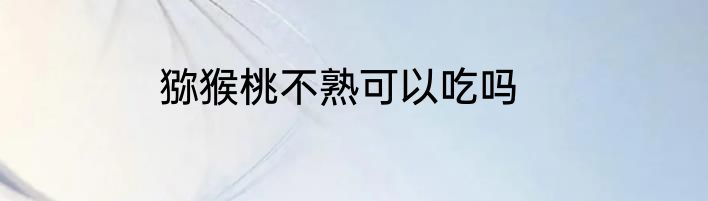 猕猴桃不熟可以吃吗