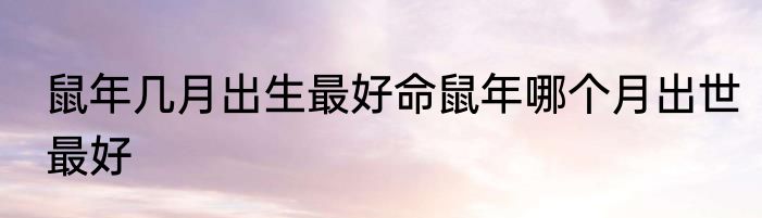 鼠年几月出生最好命鼠年哪个月出世最好