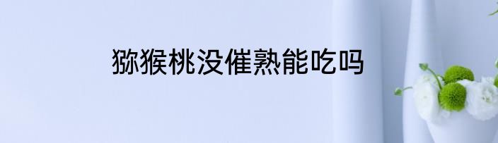 猕猴桃没催熟能吃吗