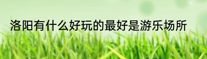 洛阳有什么好玩的最好是游乐场所