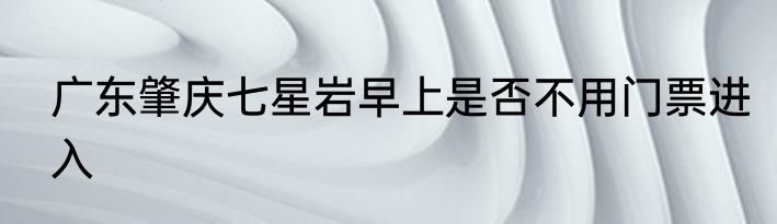 广东肇庆七星岩早上是否不用门票进入