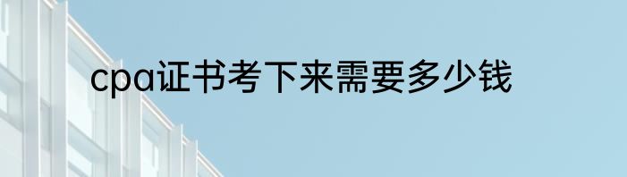 cpa证书考下来需要多少钱