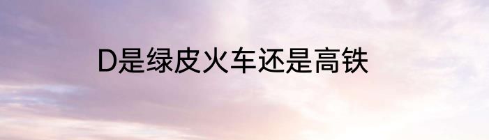 D是绿皮火车还是高铁