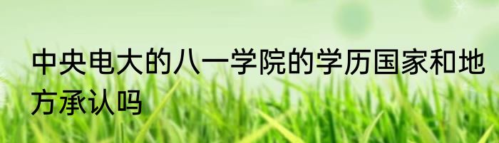 中央电大的八一学院的学历国家和地方承认吗
