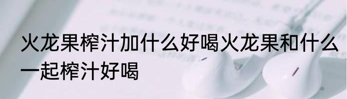 火龙果榨汁加什么好喝火龙果和什么一起榨汁好喝