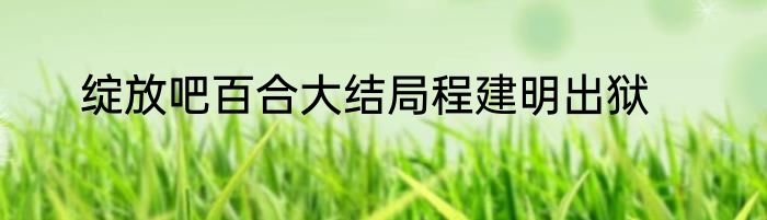 绽放吧百合大结局程建明出狱