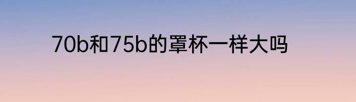 70b和75b的罩杯一样大吗