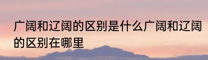 广阔和辽阔的区别是什么广阔和辽阔的区别在哪里
