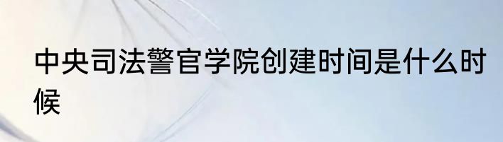 中央司法警官学院创建时间是什么时候