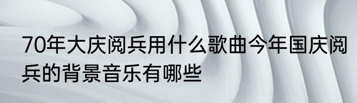 70年大庆阅兵用什么歌曲今年国庆阅兵的背景音乐有哪些