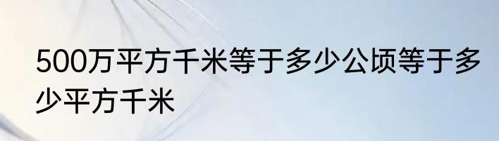 500万平方千米等于多少公顷等于多少平方千米