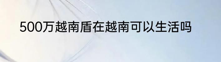 500万越南盾在越南可以生活吗