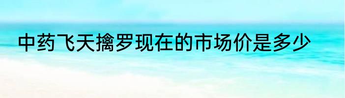 中药飞天擒罗现在的市场价是多少