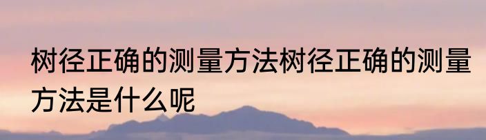 树径正确的测量方法树径正确的测量方法是什么呢