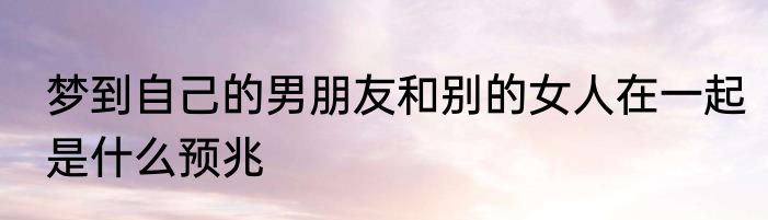 梦到自己的男朋友和别的女人在一起是什么预兆