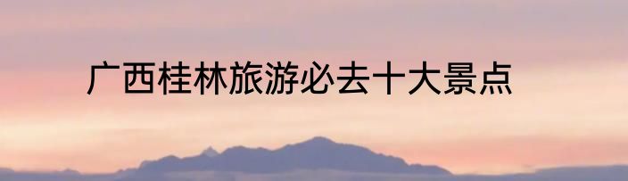 广西桂林旅游必去十大景点