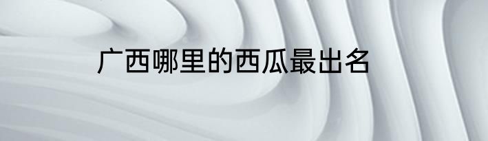 广西哪里的西瓜最出名