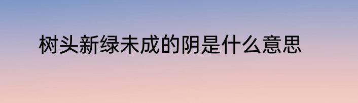 树头新绿未成的阴是什么意思