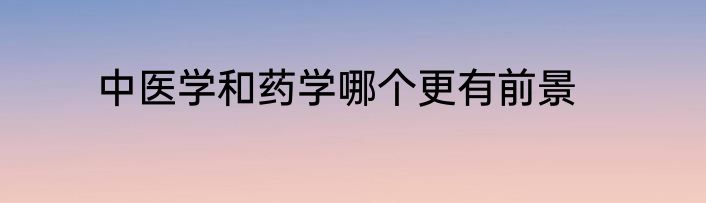 中医学和药学哪个更有前景