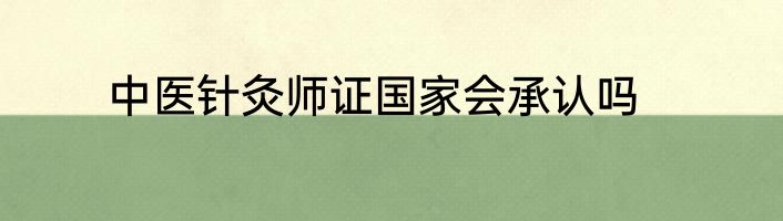 中医针灸师证国家会承认吗