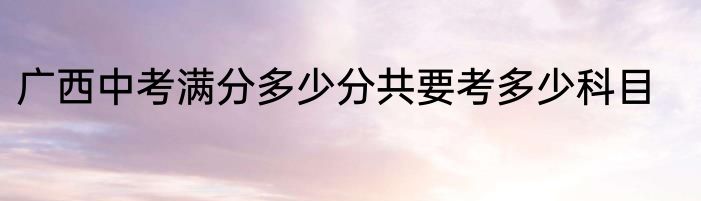 广西中考满分多少分共要考多少科目