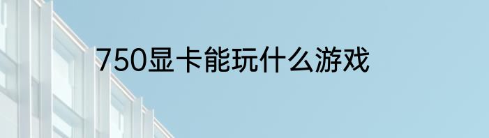 750显卡能玩什么游戏