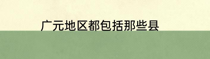 广元地区都包括那些县