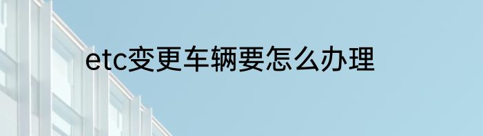 etc变更车辆要怎么办理