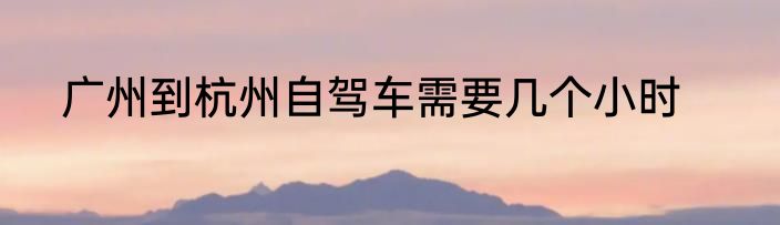 广州到杭州自驾车需要几个小时