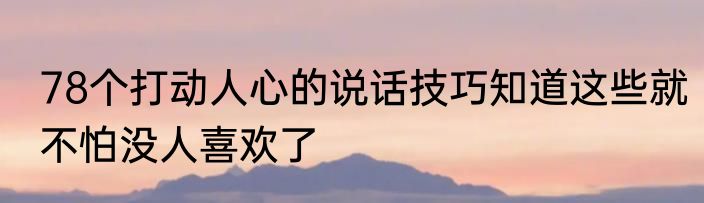 78个打动人心的说话技巧知道这些就不怕没人喜欢了