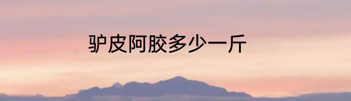 驴皮阿胶多少一斤