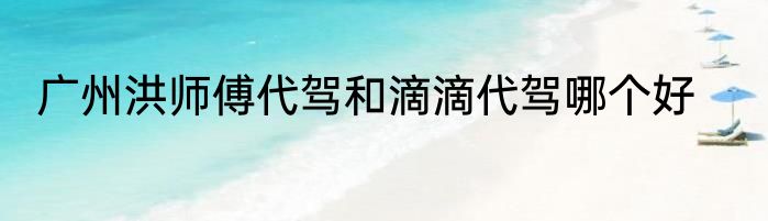 广州洪师傅代驾和滴滴代驾哪个好