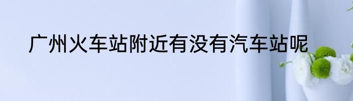 广州火车站附近有没有汽车站呢