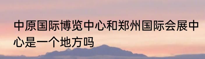 中原国际博览中心和郑州国际会展中心是一个地方吗