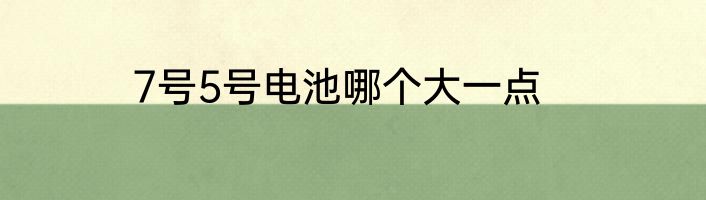 7号5号电池哪个大一点
