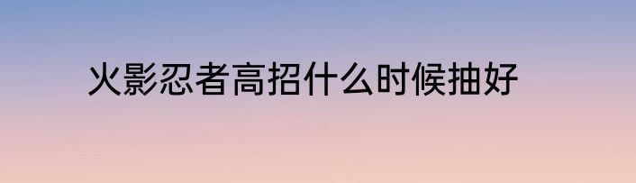 火影忍者高招什么时候抽好