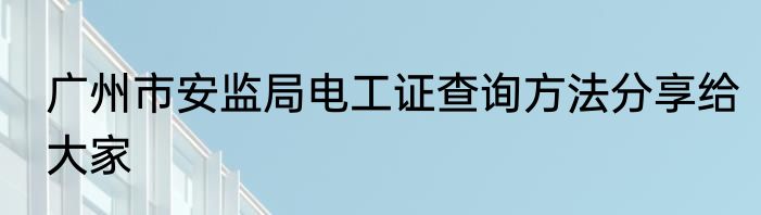 广州市安监局电工证查询方法分享给大家