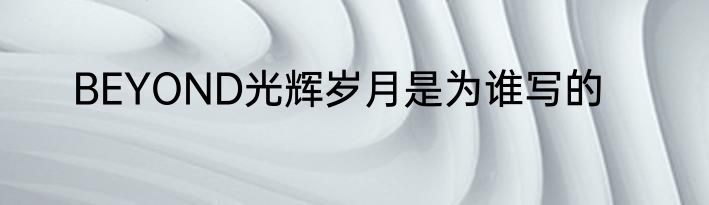 BEYOND光辉岁月是为谁写的
