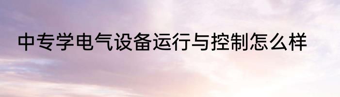 中专学电气设备运行与控制怎么样