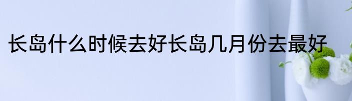 长岛什么时候去好长岛几月份去最好