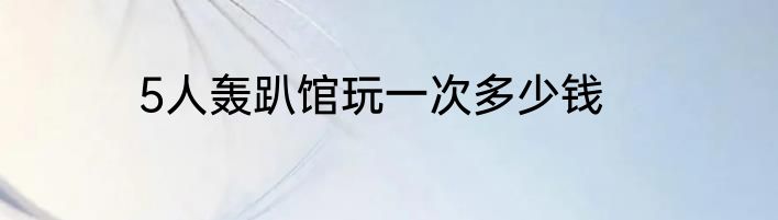 5人轰趴馆玩一次多少钱