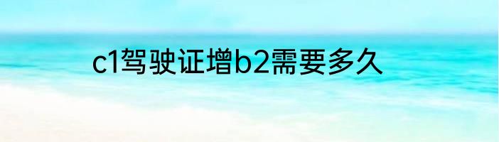 c1驾驶证增b2需要多久