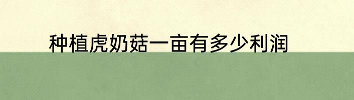 种植虎奶菇一亩有多少利润