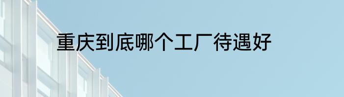 重庆到底哪个工厂待遇好