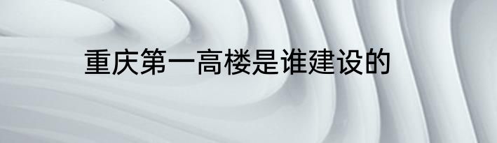 重庆第一高楼是谁建设的