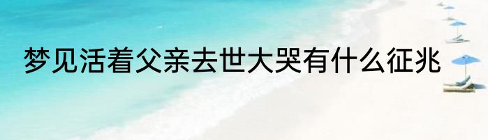 梦见活着父亲去世大哭有什么征兆