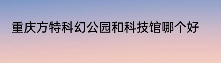 重庆方特科幻公园和科技馆哪个好