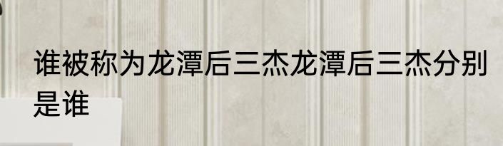 谁被称为龙潭后三杰龙潭后三杰分别是谁