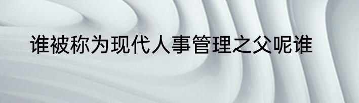 谁被称为现代人事管理之父呢谁