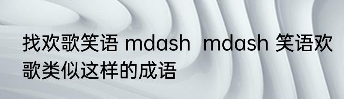 找欢歌笑语 mdash  mdash 笑语欢歌类似这样的成语